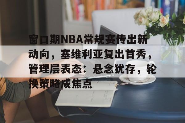 九游游戏旧版本-包含窗口期NBA常规赛传出新动向，塞维利亚复出首秀，管理层表态：悬念犹存，轮换策略成焦点的词条